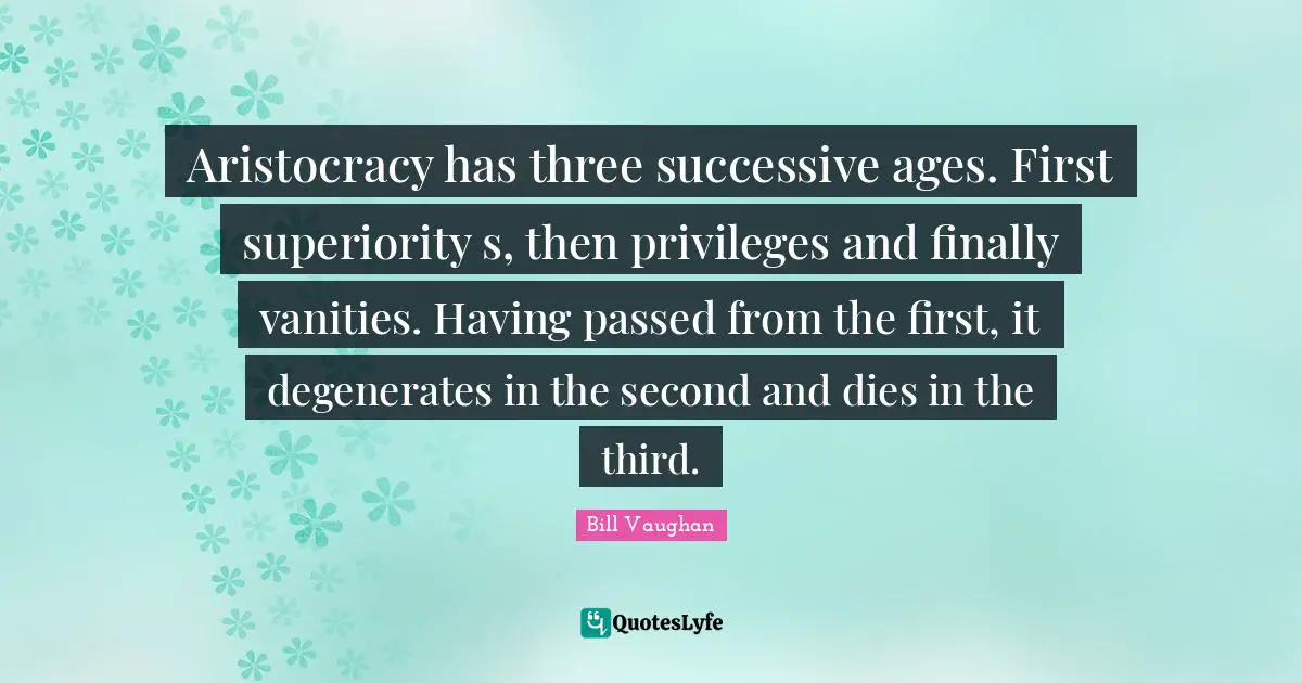 Aristocracy has three successive ages. First superiority s, then privileges and finally vanities. Having passed from the first, it degenerates in the second and dies in the third.