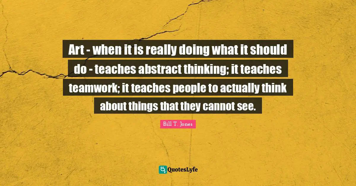 Art - when it is really doing what it should do - teaches abstract thinking; it teaches teamwork; it teaches people to actually think about things that they cannot see.
