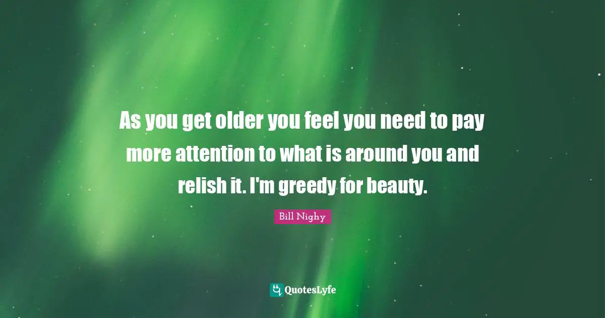 As you get older you feel you need to pay more attention to what is around you and relish it. I'm greedy for beauty.