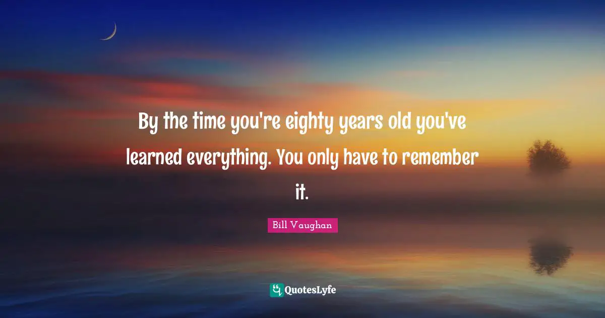 By the time you're eighty years old you've learned everything. You only have to remember it.