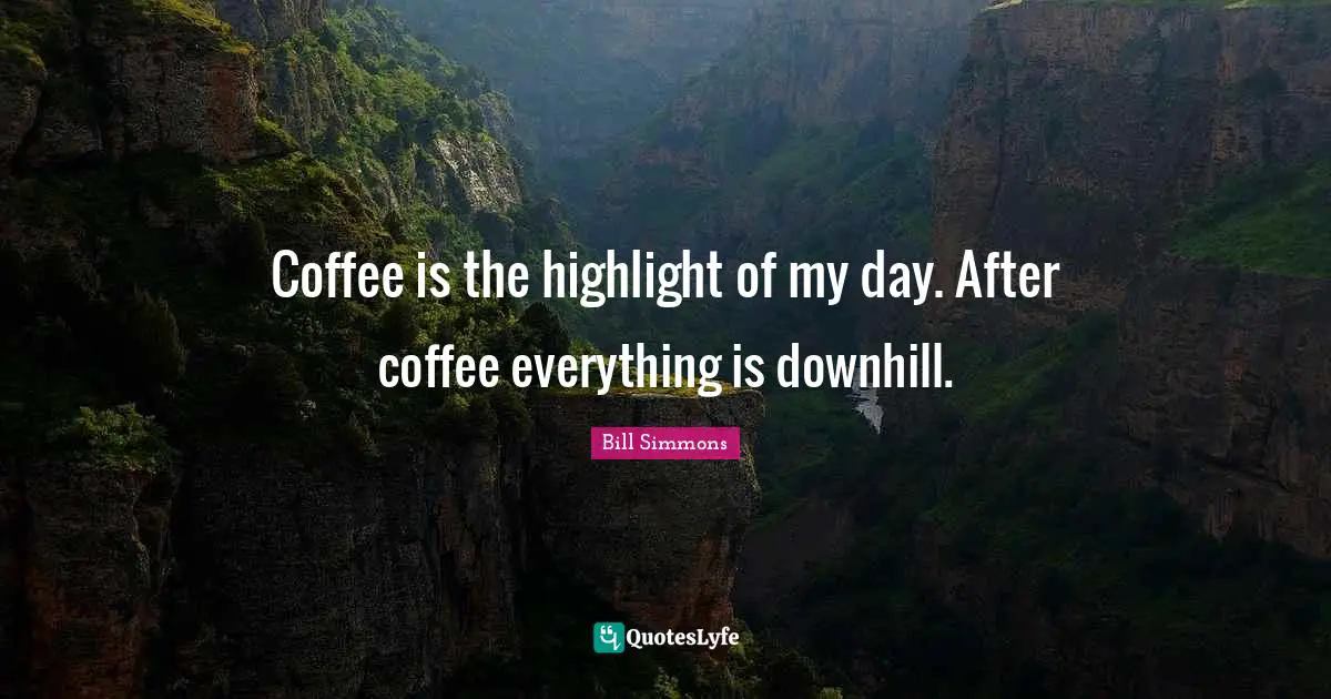 Coffee is the highlight of my day. After coffee everything is downhill.