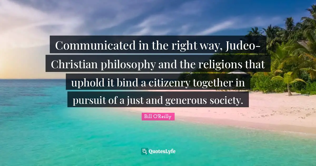 Bill O'Reilly Quotes: "Communicated in the right way, Judeo-Christian philosophy and the religions that uphold it bind a citizenry together in pursuit of a just and generous society."