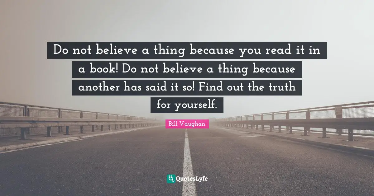 Do not believe a thing because you read it in a book! Do not believe a thing because another has said it so! Find out the truth for yourself.