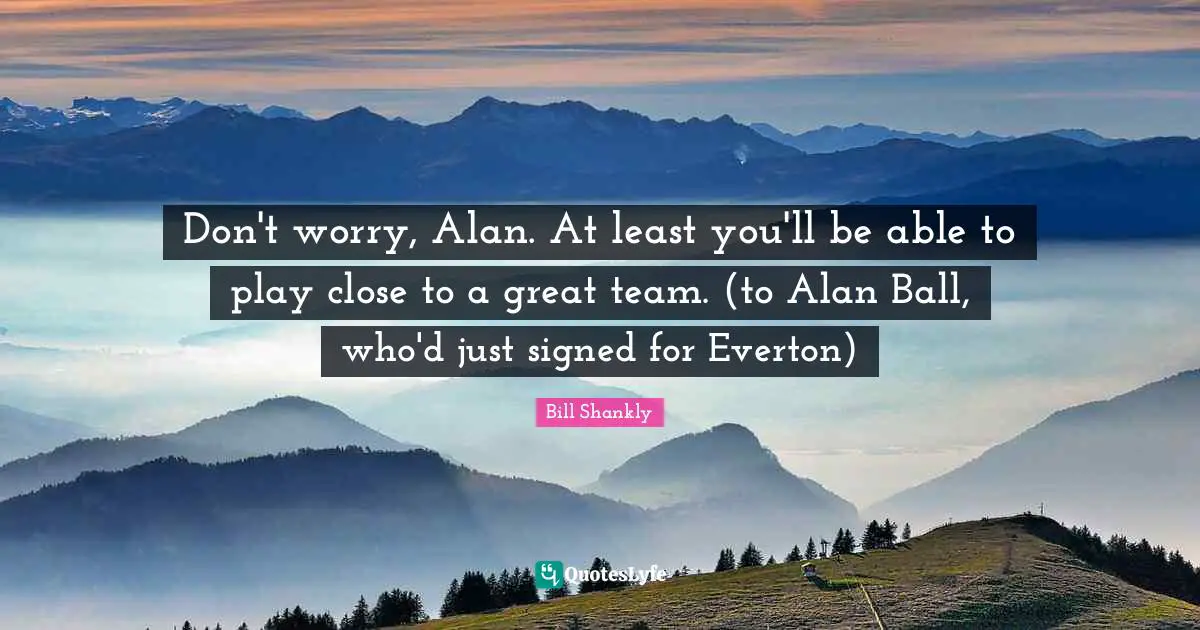 Don't worry, Alan. At least you'll be able to play close to a great team. (to Alan Ball, who'd just signed for Everton)