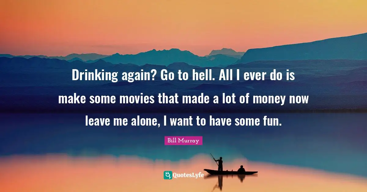 Drinking again? Go to hell. All I ever do is make some movies that made a lot of money now leave me alone, I want to have some fun.