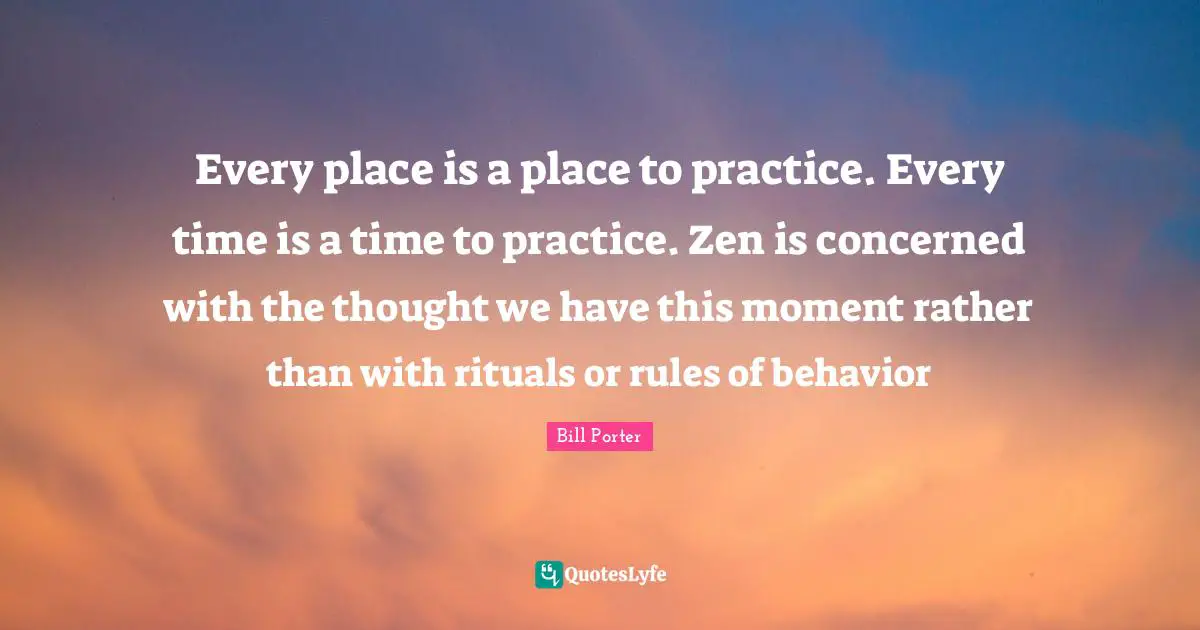 Every place is a place to practice. Every time is a time to practice. Zen is concerned with the thought we have this moment rather than with rituals or rules of behavior