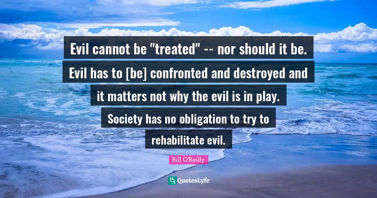 Bill O'Reilly Quotes: "Evil cannot be "treated" -- nor should it be. Evil has to [be] confronted and destroyed and it matters not why the evil is in play. Society has no obligation to try to rehabilitate evil."