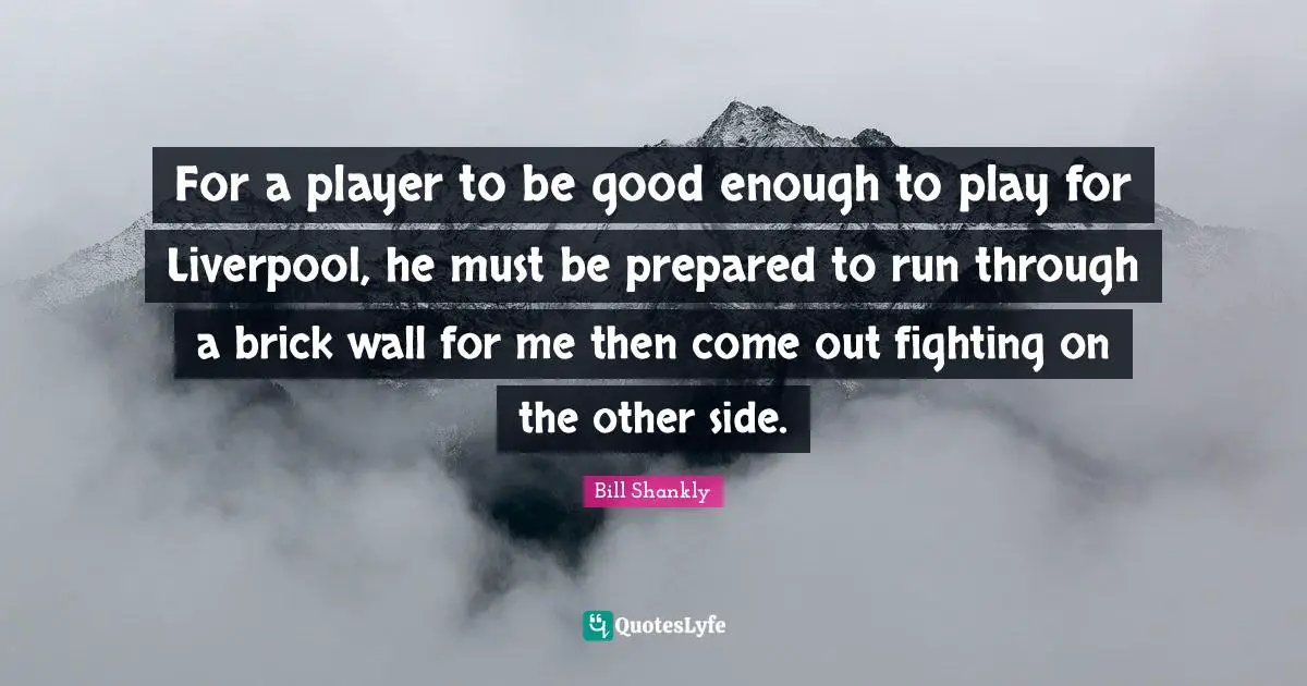 For a player to be good enough to play for Liverpool, he must be prepared to run through a brick wall for me then come out fighting on the other side.