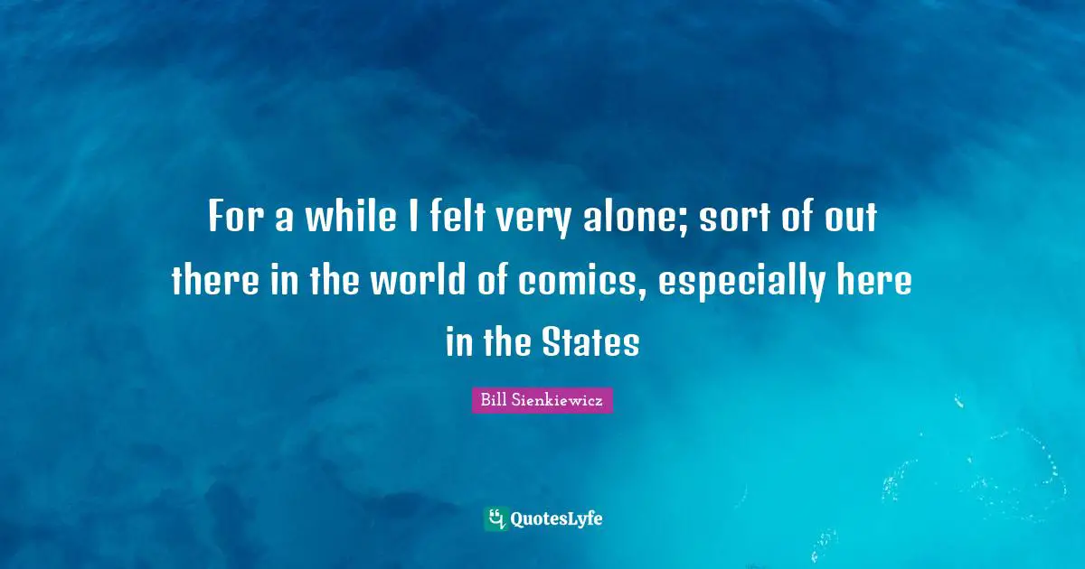 For a while I felt very alone; sort of out there in the world of comics, especially here in the States