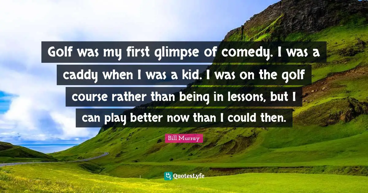 Golf was my first glimpse of comedy. I was a caddy when I was a kid. I was on the golf course rather than being in lessons, but I can play better now than I could then.