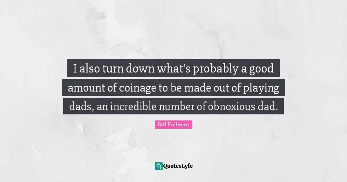 I also turn down what's probably a good amount of coinage to be made out of playing dads, an incredible number of obnoxious dad.