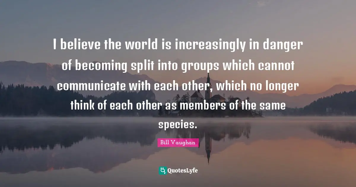 I believe the world is increasingly in danger of becoming split into groups which cannot communicate with each other, which no longer think of each other as members of the same species.