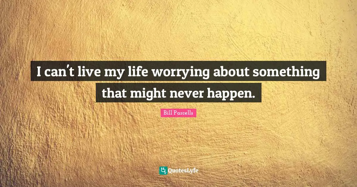 I can't live my life worrying about something that might never happen.
