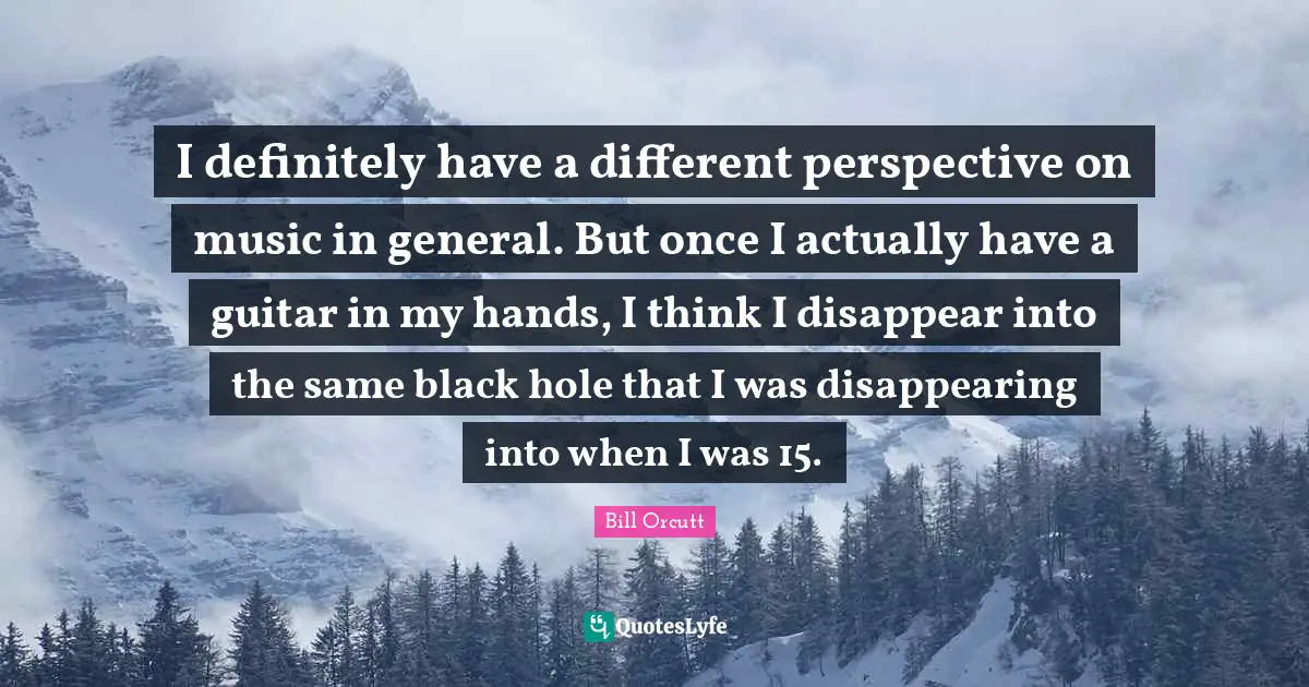 Different Perspective Quotes: "I definitely have a different perspective on music in general. But once I actually have a guitar in my hands, I think I disappear into the same black hole that I was disappearing into when I was 15."