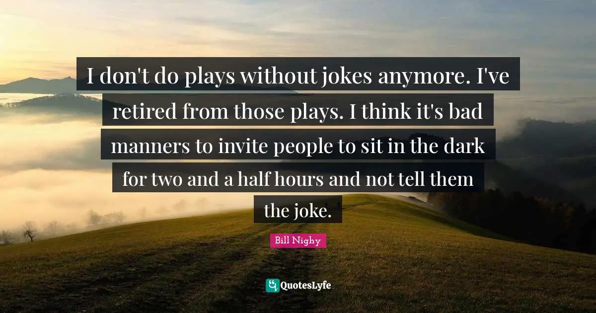 I don't do plays without jokes anymore. I've retired from those plays. I think it's bad manners to invite people to sit in the dark for two and a half hours and not tell them the joke.