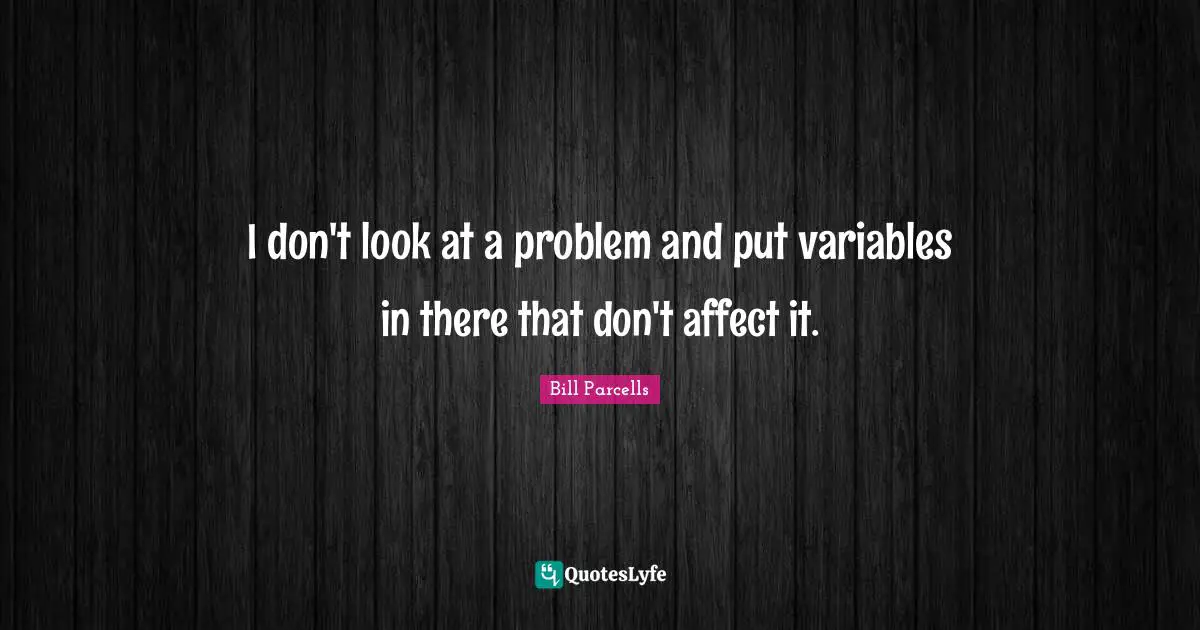 I don't look at a problem and put variables in there that don't affect it.
