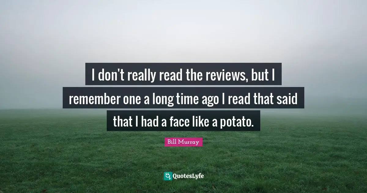 I don't really read the reviews, but I remember one a long time ago I read that said that I had a face like a potato.