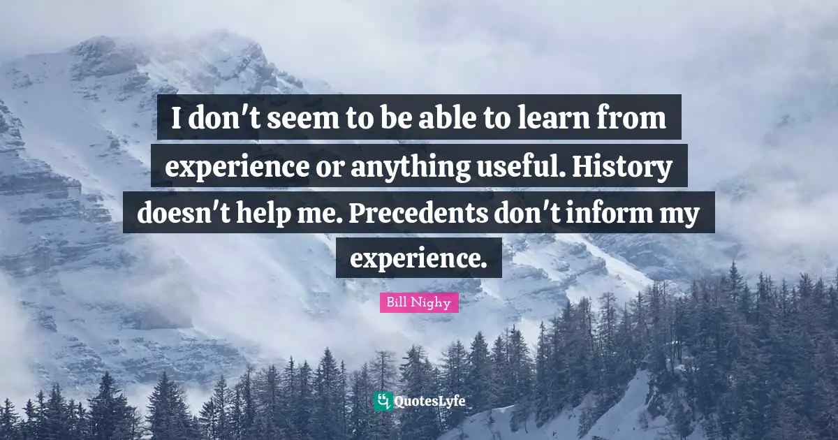 I don't seem to be able to learn from experience or anything useful. History doesn't help me. Precedents don't inform my experience.