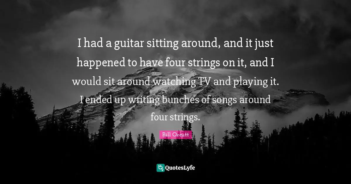 I had a guitar sitting around, and it just happened to have four strings on it, and I would sit around watching TV and playing it. I ended up writing bunches of songs around four strings.