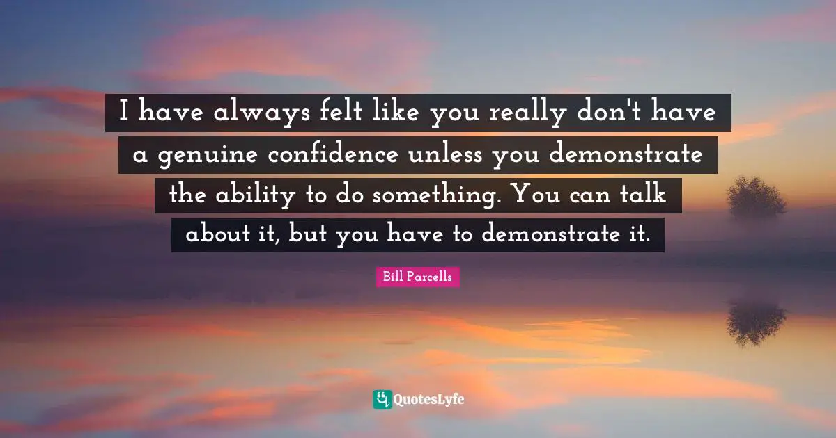 I have always felt like you really don't have a genuine confidence unless you demonstrate the ability to do something. You can talk about it, but you have to demonstrate it.