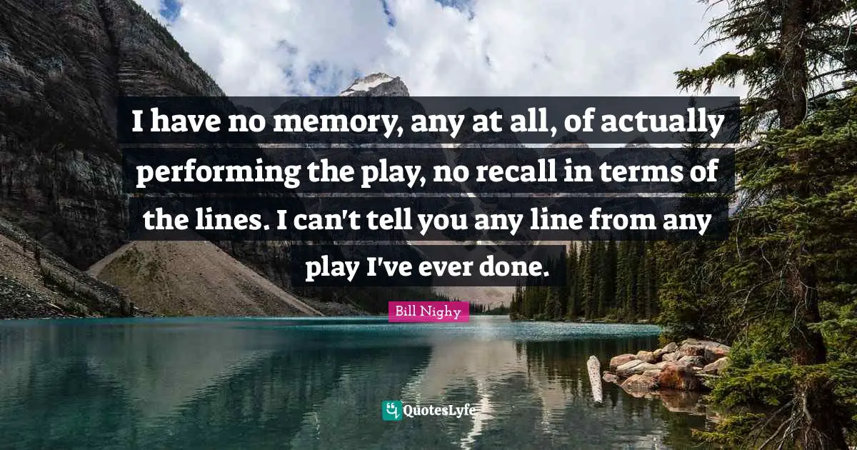 I have no memory, any at all, of actually performing the play, no recall in terms of the lines. I can't tell you any line from any play I've ever done.