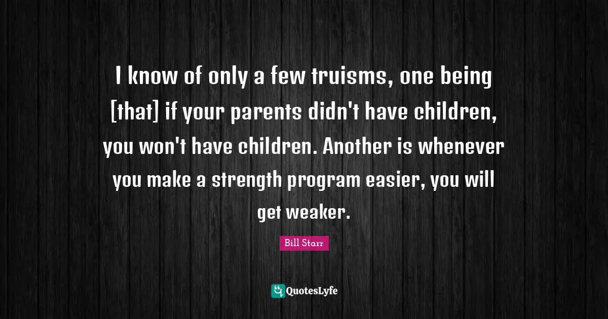I know of only a few truisms, one being [that] if your parents didn't have children, you won't have children. Another is whenever you make a strength program easier, you will get weaker.