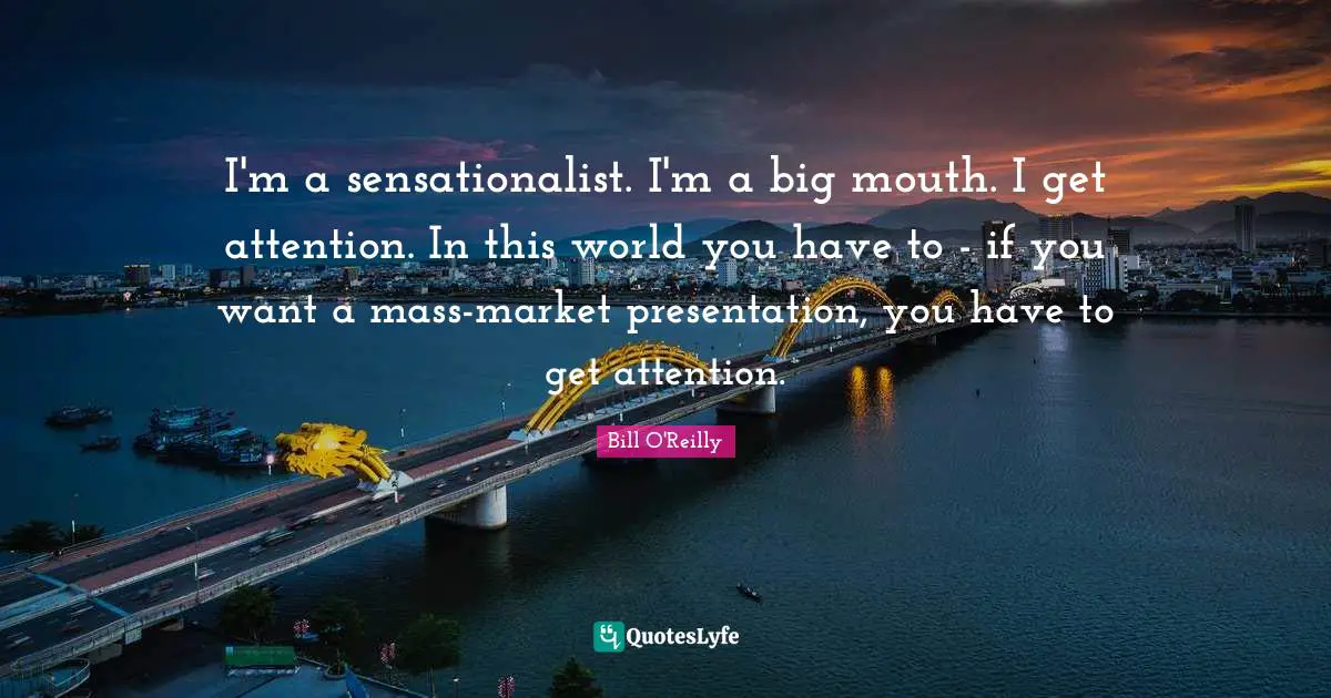 Bill O'Reilly Quotes: "I'm a sensationalist. I'm a big mouth. I get attention. In this world you have to - if you want a mass-market presentation, you have to get attention."