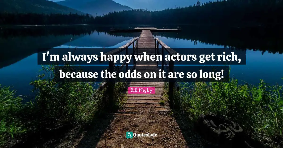 I'm always happy when actors get rich, because the odds on it are so long!