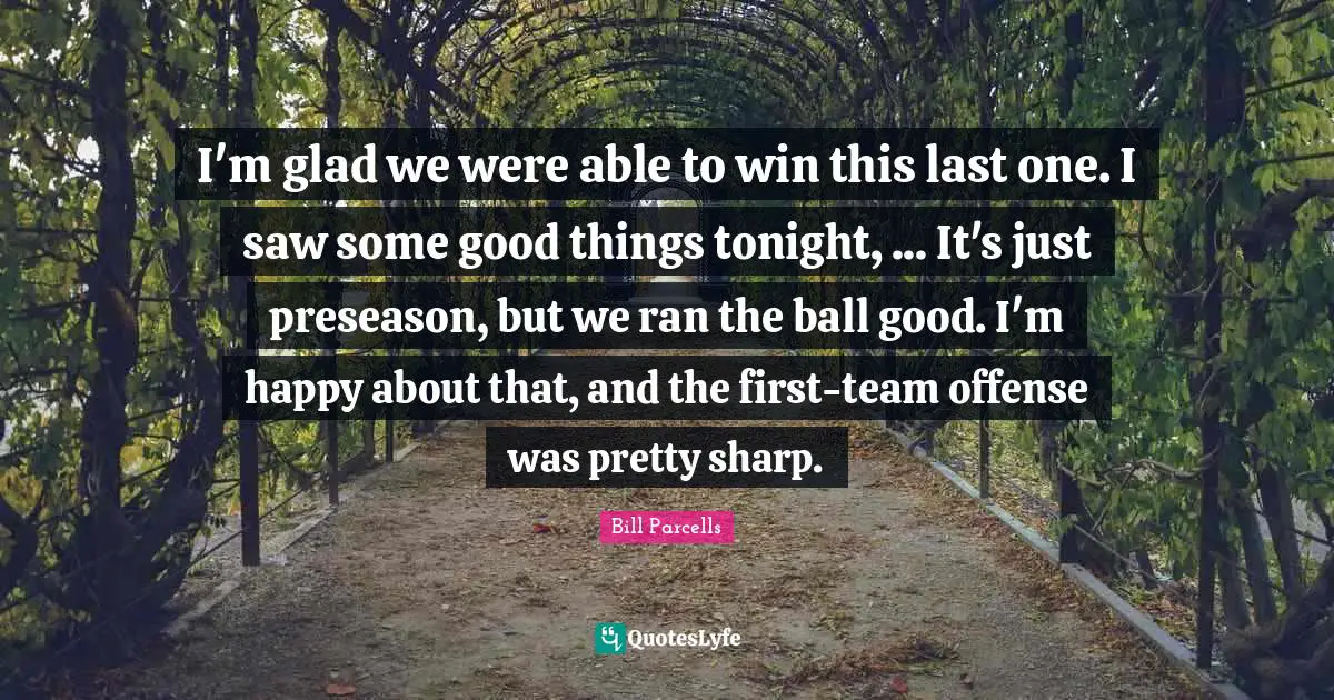 I'm glad we were able to win this last one. I saw some good things tonight, ... It's just preseason, but we ran the ball good. I'm happy about that, and the first-team offense was pretty sharp.