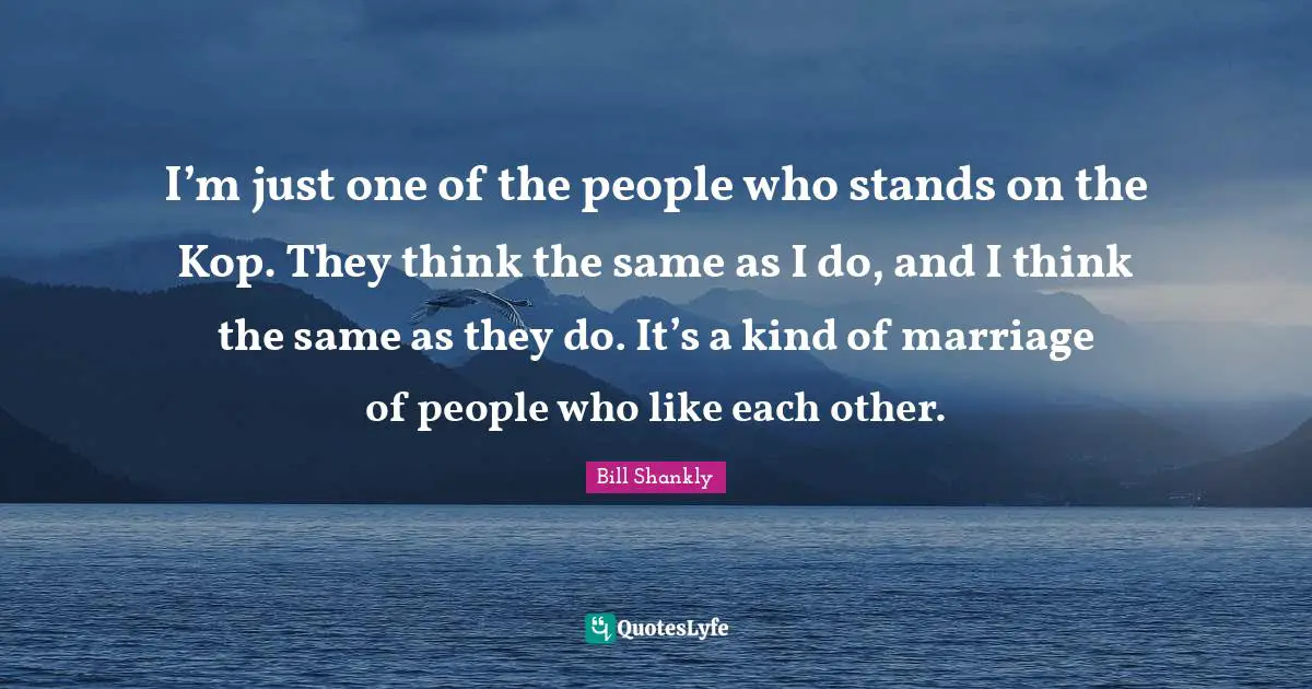 I’m just one of the people who stands on the Kop. They think the same as I do, and I think the same as they do. It’s a kind of marriage of people who like each other.