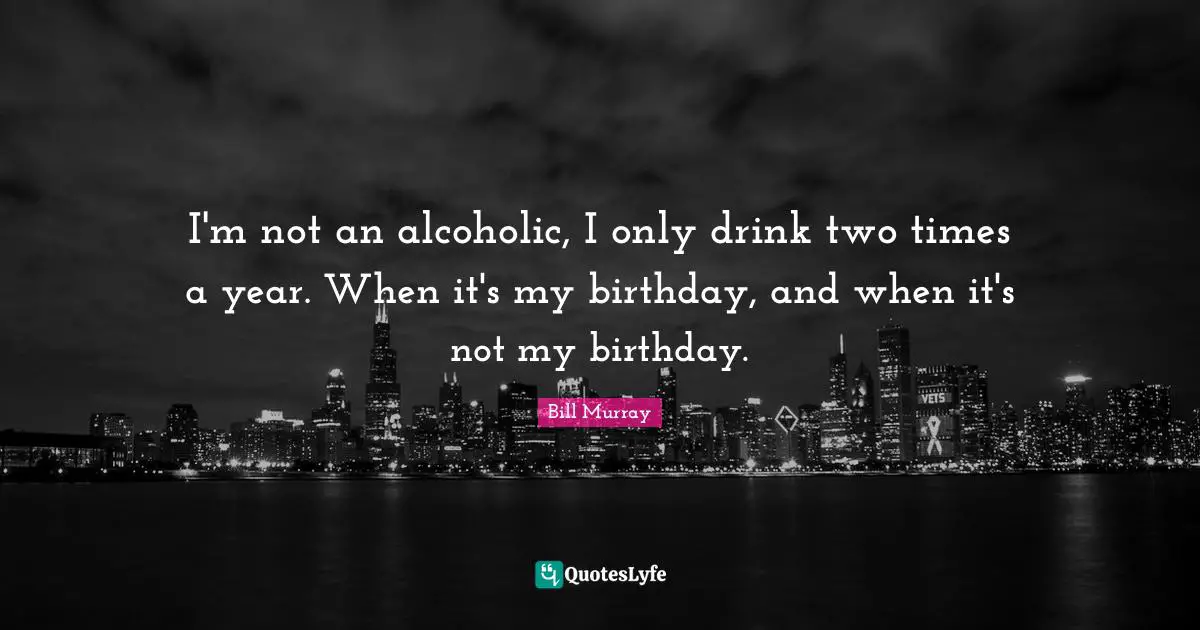 Bill Murray Quotes: "I'm not an alcoholic, I only drink two times a year. When it's my birthday, and when it's not my birthday."