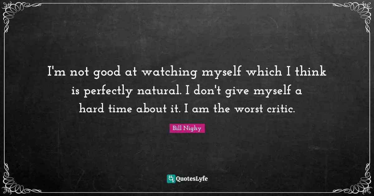 I'm not good at watching myself which I think is perfectly natural. I don't give myself a hard time about it. I am the worst critic.