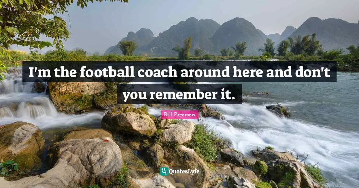 I'm the football coach around here and don't you remember it.