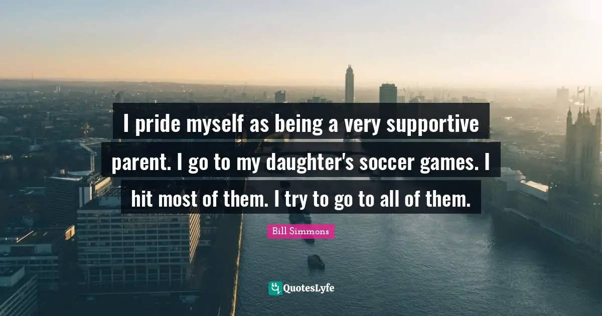 I pride myself as being a very supportive parent. I go to my daughter's soccer games. I hit most of them. I try to go to all of them.