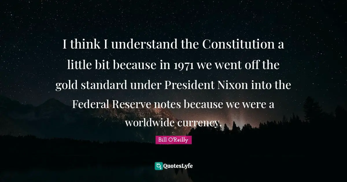 I think I understand the Constitution a little bit because in 1971 we went off the gold standard under President Nixon into the Federal Reserve notes because we were a worldwide currency.