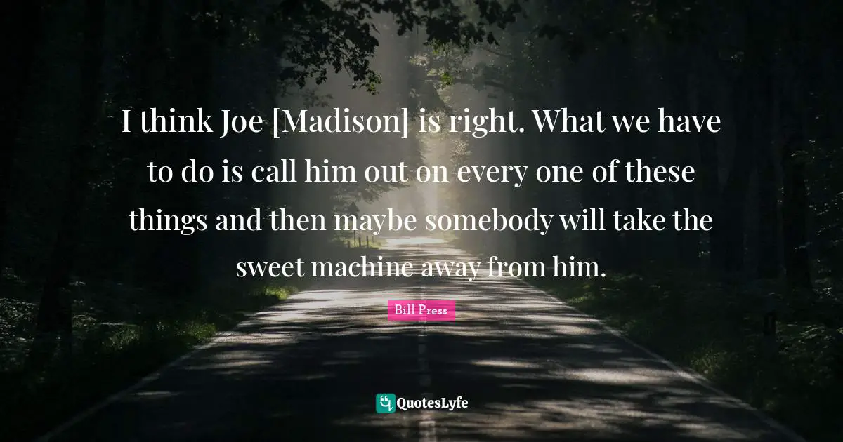 I think Joe [Madison] is right. What we have to do is call him out on every one of these things and then maybe somebody will take the sweet machine away from him.