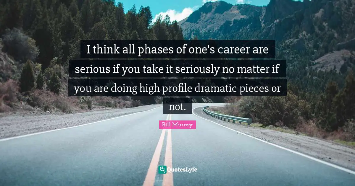 I think all phases of one's career are serious if you take it seriously no matter if you are doing high profile dramatic pieces or not.