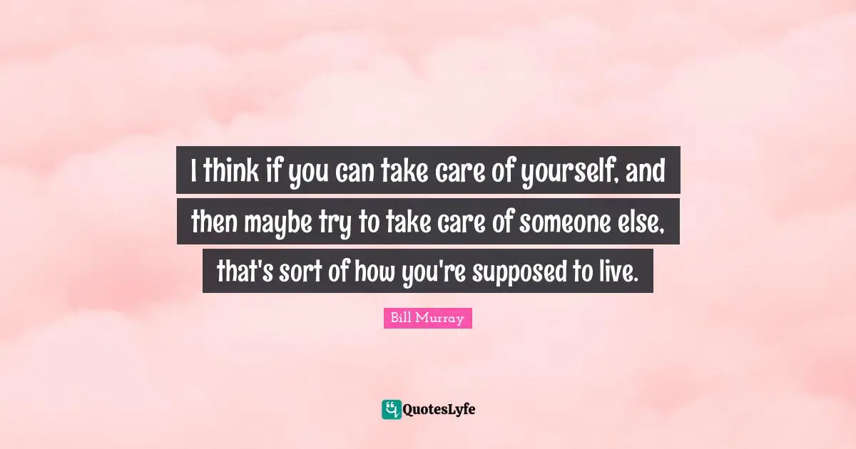 Bill Murray Quotes: "I think if you can take care of yourself, and then maybe try to take care of someone else, that's sort of how you're supposed to live."