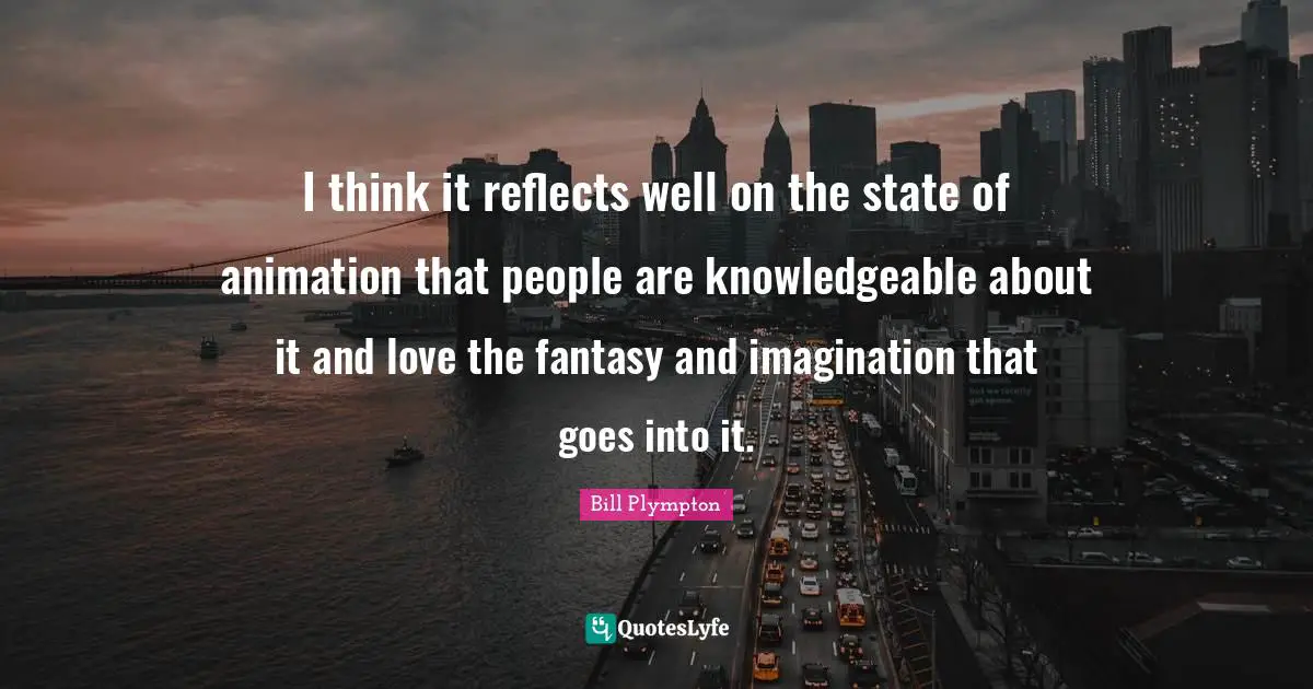 I think it reflects well on the state of animation that people are knowledgeable about it and love the fantasy and imagination that goes into it.