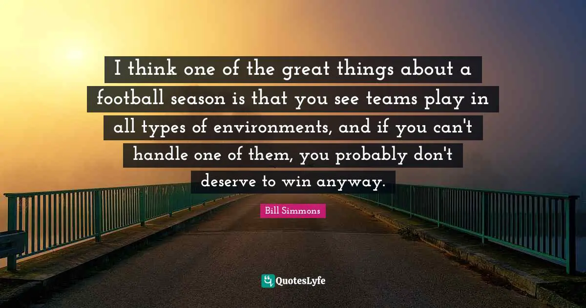 I think one of the great things about a football season is that you see teams play in all types of environments, and if you can't handle one of them, you probably don't deserve to win anyway.