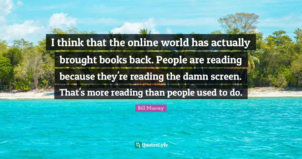 I think that the online world has actually brought books back. People are reading because they're reading the damn screen. That's more reading than people used to do.