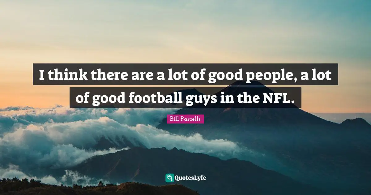 I think there are a lot of good people, a lot of good football guys in the NFL.