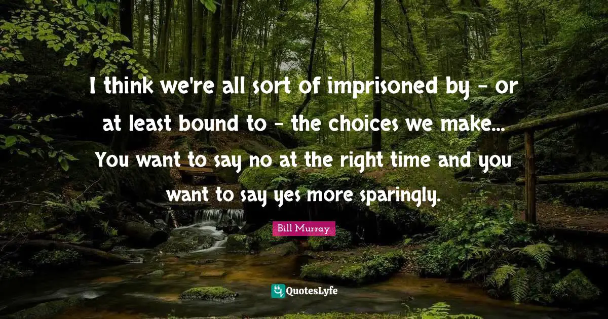 I think we're all sort of imprisoned by - or at least bound to - the choices we make... You want to say no at the right time and you want to say yes more sparingly.