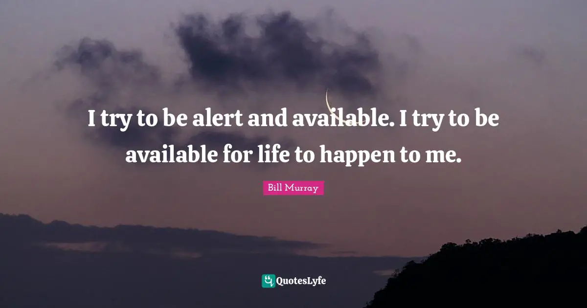 I try to be alert and available. I try to be available for life to happen to me.