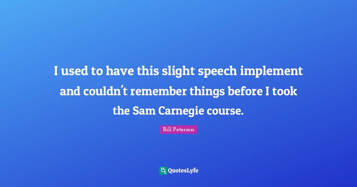 I used to have this slight speech implement and couldn't remember things before I took the Sam Carnegie course.