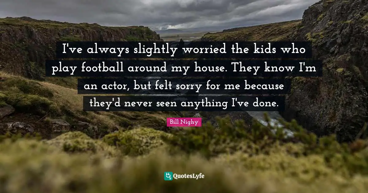 I've always slightly worried the kids who play football around my house. They know I'm an actor, but felt sorry for me because they'd never seen anything I've done.