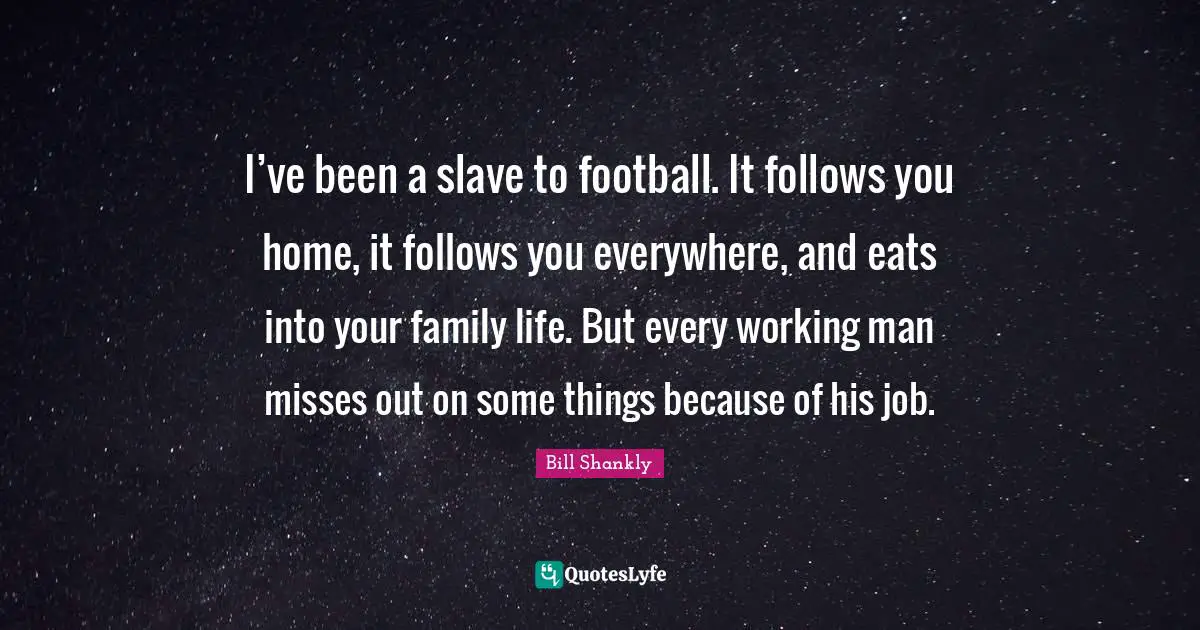 I’ve been a slave to football. It follows you home, it follows you everywhere, and eats into your family life. But every working man misses out on some things because of his job.