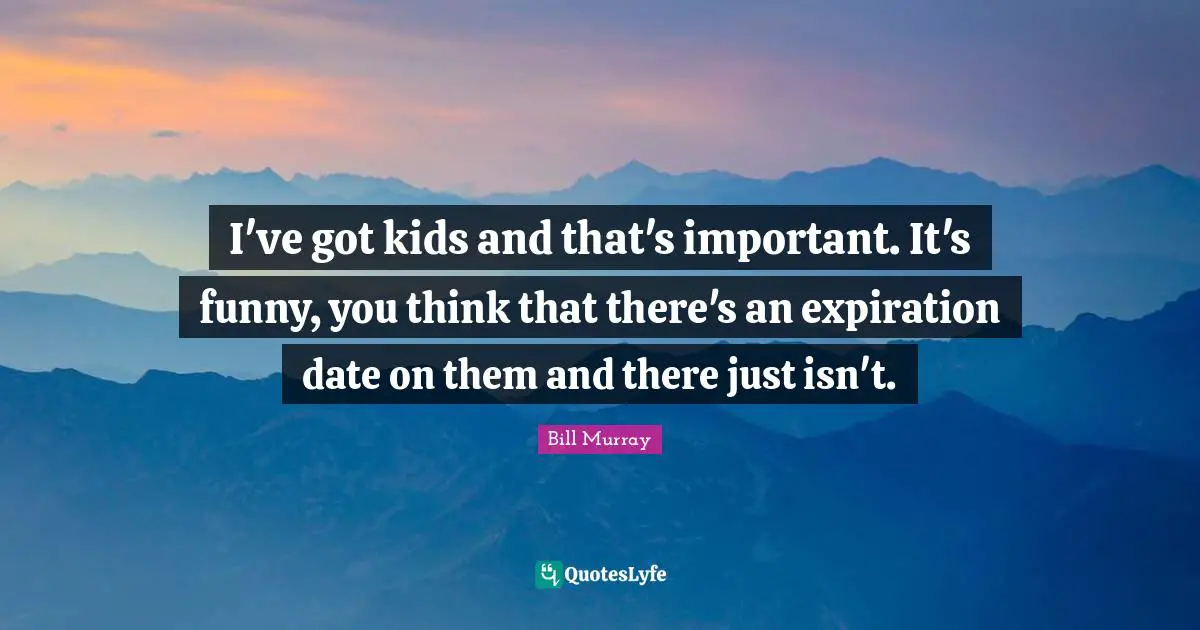 I've got kids and that's important. It's funny, you think that there's an expiration date on them and there just isn't.