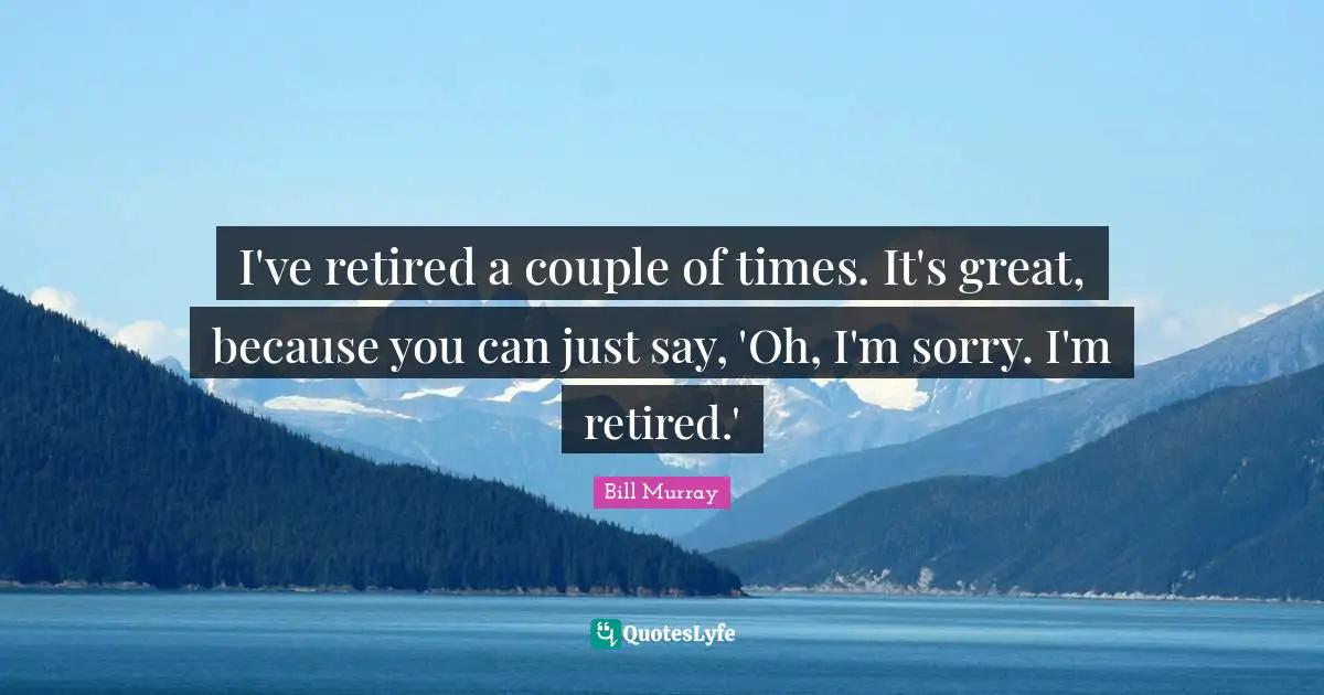 I've retired a couple of times. It's great, because you can just say, 'Oh, I'm sorry. I'm retired.'