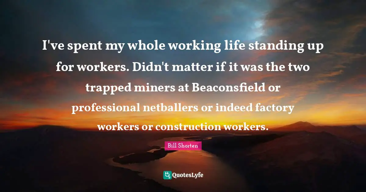 I've spent my whole working life standing up for workers. Didn't matter if it was the two trapped miners at Beaconsfield or professional netballers or indeed factory workers or construction workers.